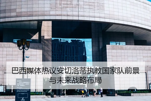 巴西媒体热议安切洛蒂执教国家队前景与未来战略布局