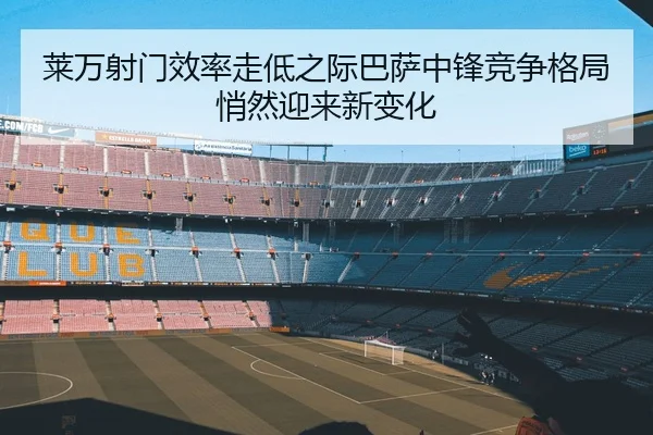 莱万射门效率走低之际巴萨中锋竞争格局悄然迎来新变化