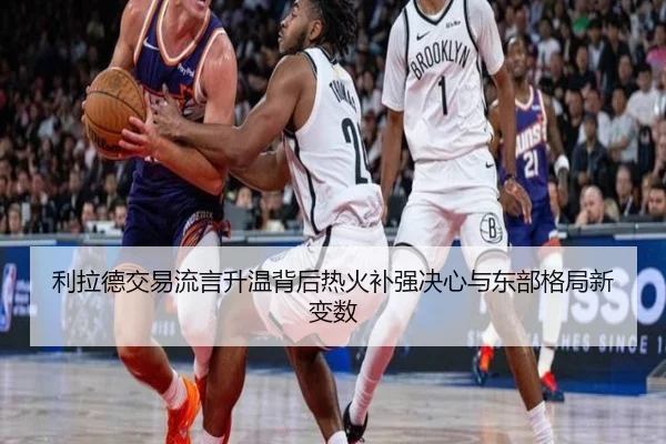利拉德交易流言升温背后热火补强决心与东部格局新变数